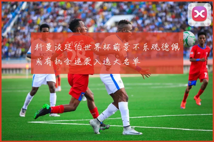 科曼谈廷伯世界杯前景不乐观德佩或有机会逆袭入选大名单