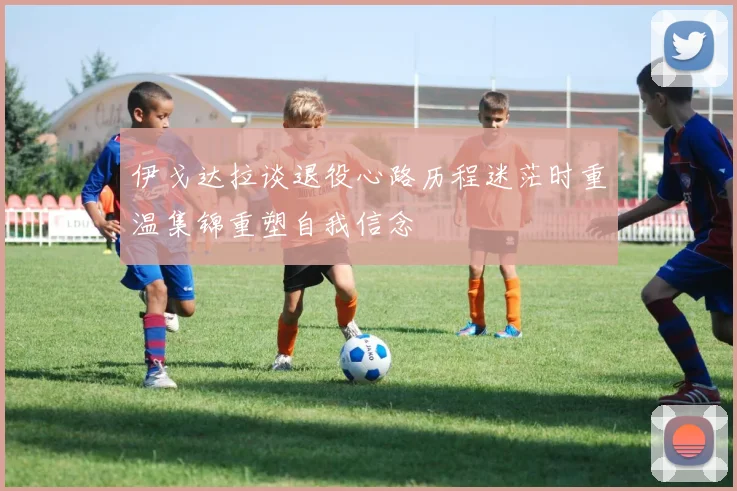 伊戈达拉谈退役心路历程迷茫时重温集锦重塑自我信念