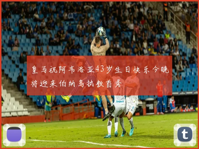 皇马祝阿韦洛亚43岁生日快乐今晚将迎来伯纳乌执教首秀