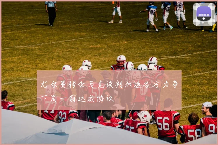 尤尔曼转会马竞谈判加速各方力争下周一前达成协议