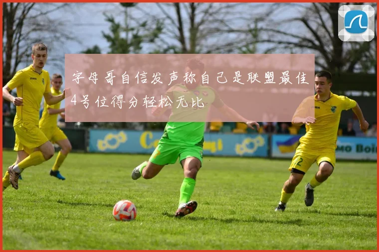 字母哥自信发声称自己是联盟最佳4号位得分轻松无比