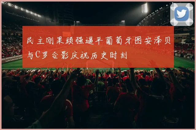民主刚果顽强逼平葡萄牙图安泽贝与C罗合影庆祝历史时刻