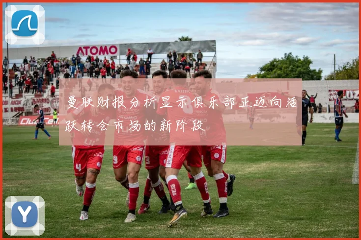曼联财报分析显示俱乐部正迈向活跃转会市场的新阶段