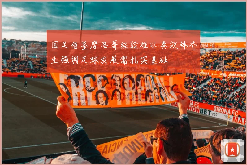 国足借鉴摩洛哥经验难以奏效韩乔生强调足球发展需扎实基础