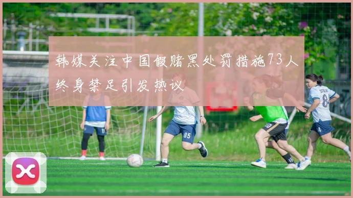 韩媒关注中国假赌黑处罚措施73人终身禁足引发热议