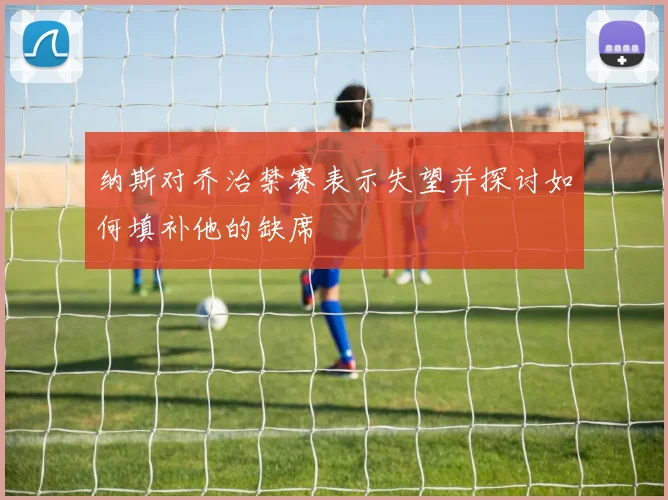 纳斯对乔治禁赛表示失望并探讨如何填补他的缺席