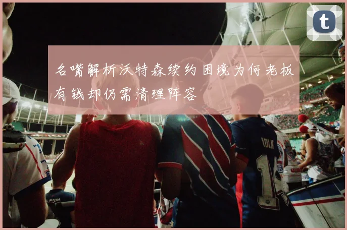 名嘴解析沃特森续约困境为何老板有钱却仍需清理阵容