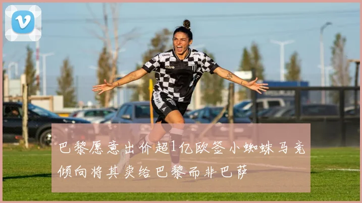 巴黎愿意出价超1亿欧签小蜘蛛马竞倾向将其卖给巴黎而非巴萨