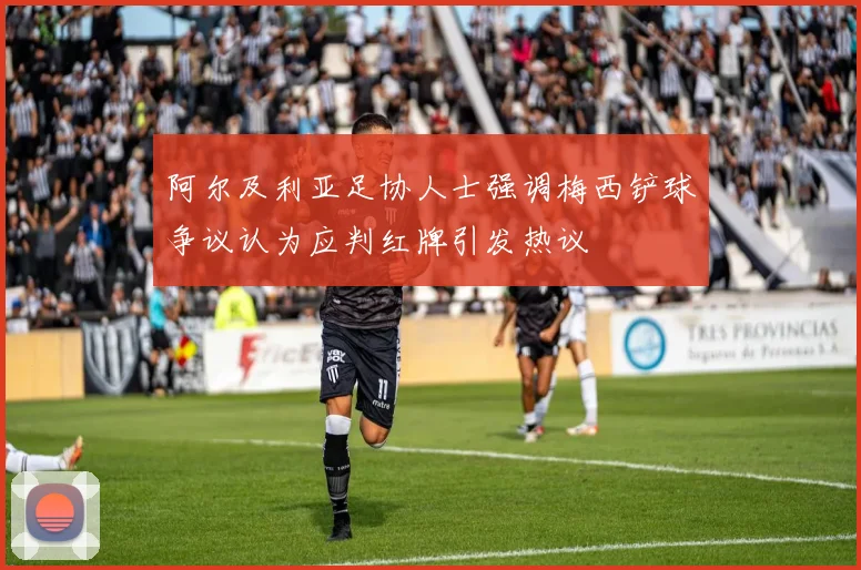 阿尔及利亚足协人士强调梅西铲球争议认为应判红牌引发热议