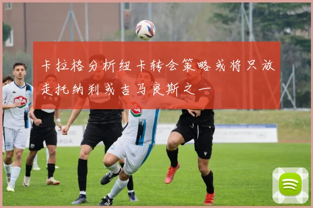 卡拉格分析纽卡转会策略或将只放走托纳利或吉马良斯之一