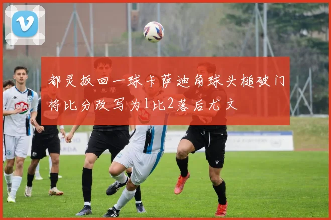 都灵扳回一球卡萨迪角球头槌破门将比分改写为1比2落后尤文