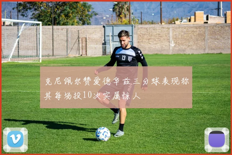 克尼佩尔赞爱德华兹三分球表现称其每场投10次实属惊人