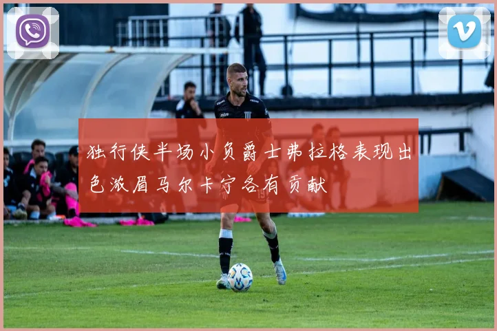 独行侠半场小负爵士弗拉格表现出色浓眉马尔卡宁各有贡献