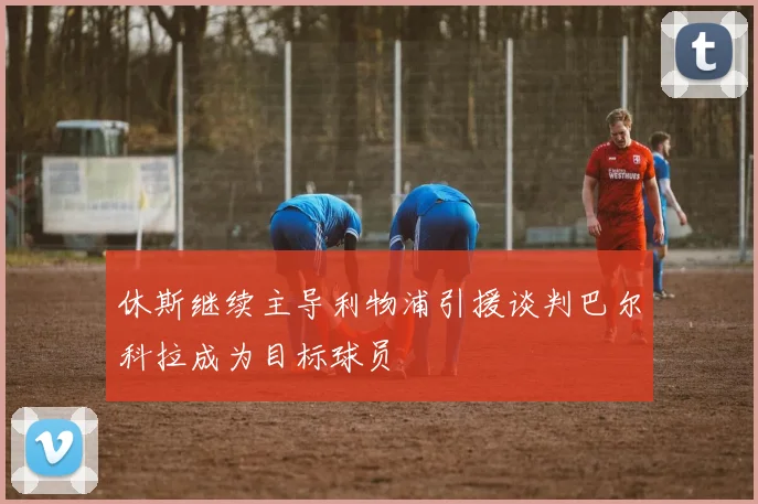 休斯继续主导利物浦引援谈判巴尔科拉成为目标球员