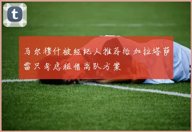 马尔穆什被经纪人推荐给加拉塔萨雷只考虑租借离队方案