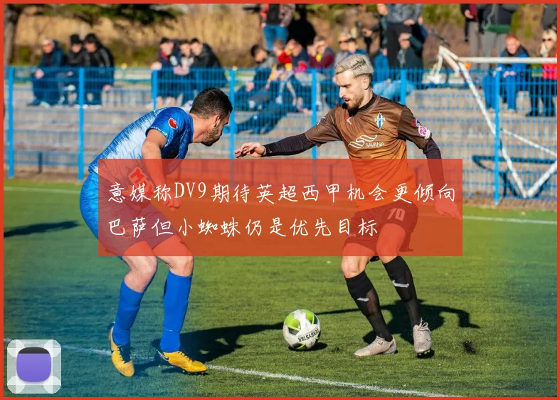 意媒称DV9期待英超西甲机会更倾向巴萨但小蜘蛛仍是优先目标