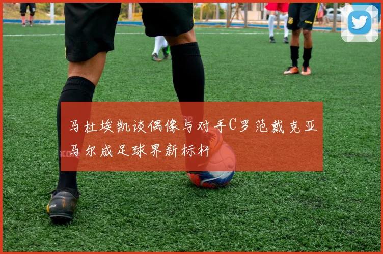 马杜埃凯谈偶像与对手C罗范戴克亚马尔成足球界新标杆