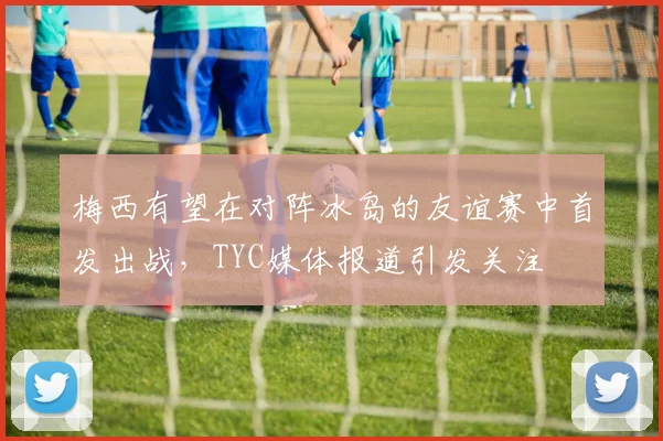 梅西有望在对阵冰岛的友谊赛中首发出战，TYC媒体报道引发关注