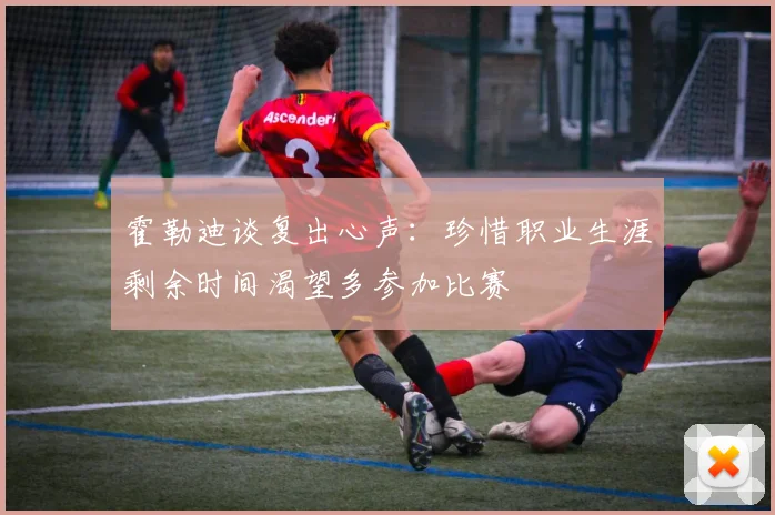 霍勒迪谈复出心声：珍惜职业生涯剩余时间渴望多参加比赛