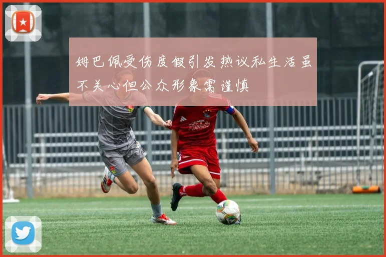 姆巴佩受伤度假引发热议私生活虽不关心但公众形象需谨慎